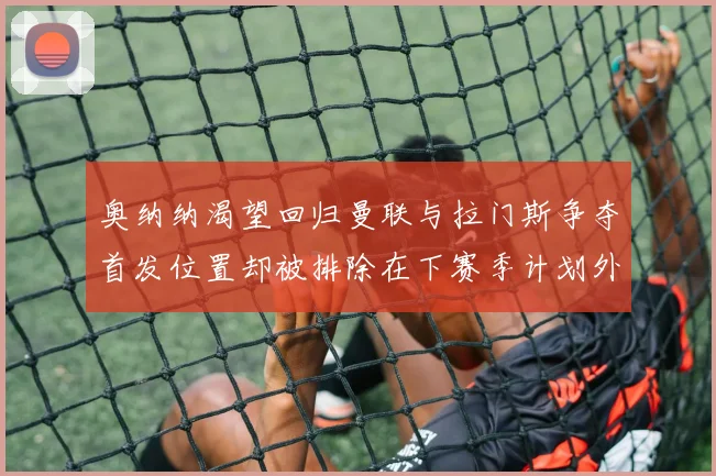 奥纳纳渴望回归曼联与拉门斯争夺首发位置却被排除在下赛季计划外