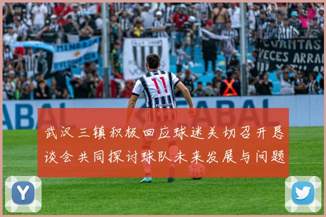 武汉三镇积极回应球迷关切召开恳谈会共同探讨球队未来发展与问题解决