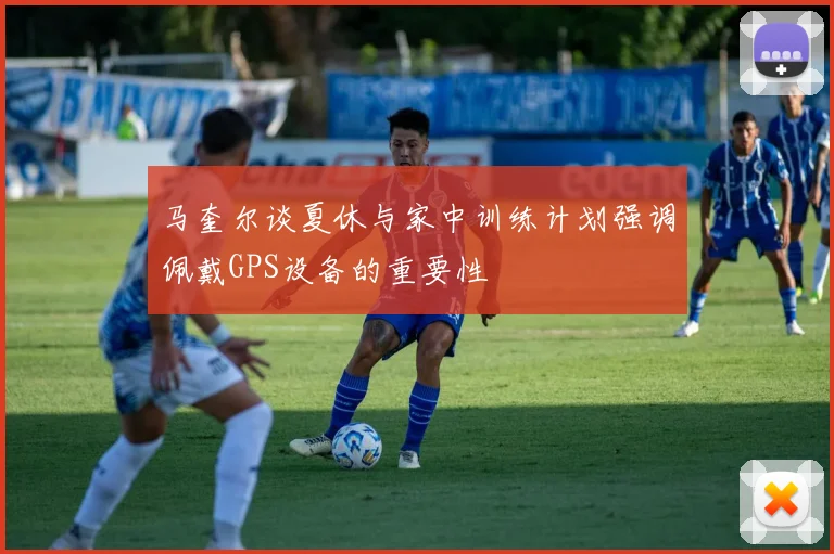 马奎尔谈夏休与家中训练计划强调佩戴GPS设备的重要性