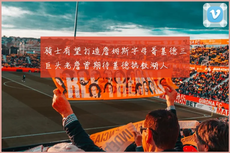 骑士有望打造詹姆斯字母哥基德三巨头老詹曾期待基德执教湖人