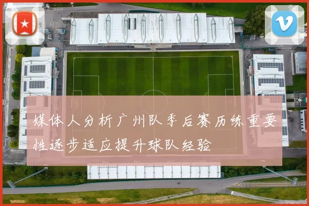 媒体人分析广州队季后赛历练重要性逐步适应提升球队经验