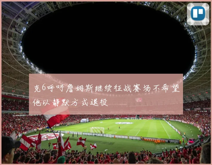 克6呼吁詹姆斯继续征战赛场不希望他以静默方式退役