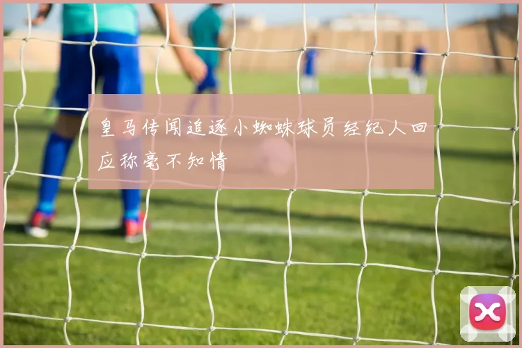皇马传闻追逐小蜘蛛球员经纪人回应称毫不知情