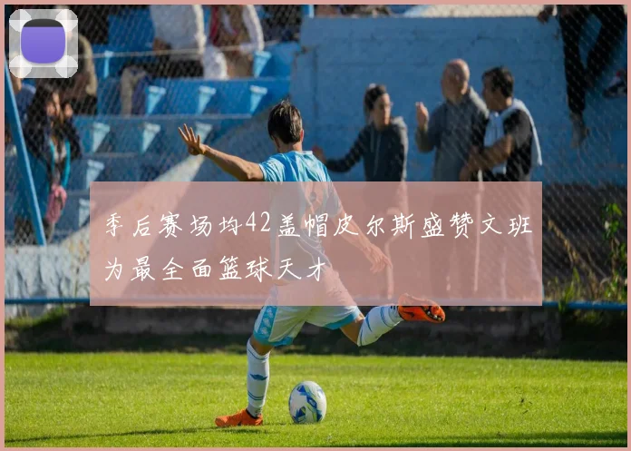 季后赛场均42盖帽皮尔斯盛赞文班为最全面篮球天才