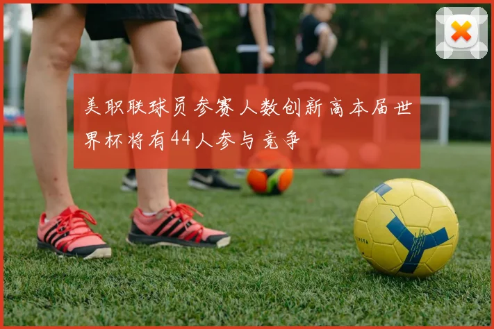 美职联球员参赛人数创新高本届世界杯将有44人参与竞争