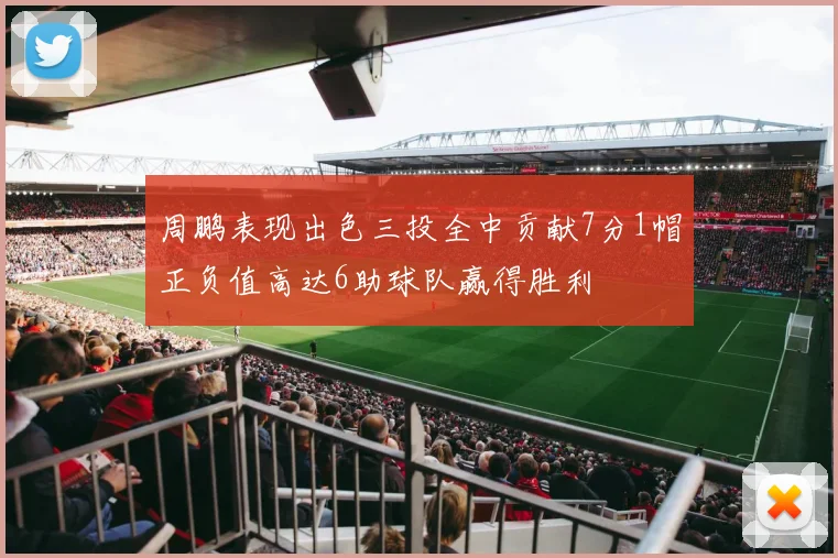 周鹏表现出色三投全中贡献7分1帽正负值高达6助球队赢得胜利