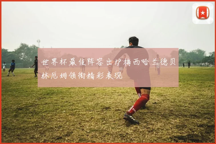 世界杯最佳阵容出炉梅西哈兰德贝林厄姆领衔精彩表现