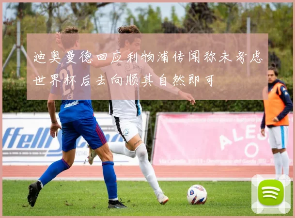 迪奥曼德回应利物浦传闻称未考虑世界杯后去向顺其自然即可