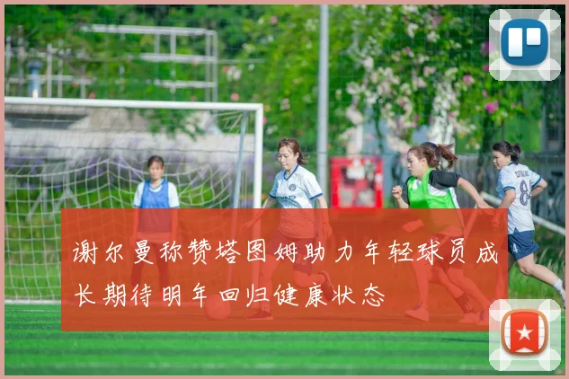 谢尔曼称赞塔图姆助力年轻球员成长期待明年回归健康状态