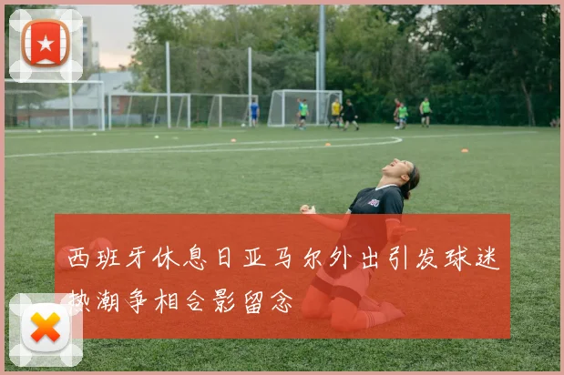 西班牙休息日亚马尔外出引发球迷热潮争相合影留念